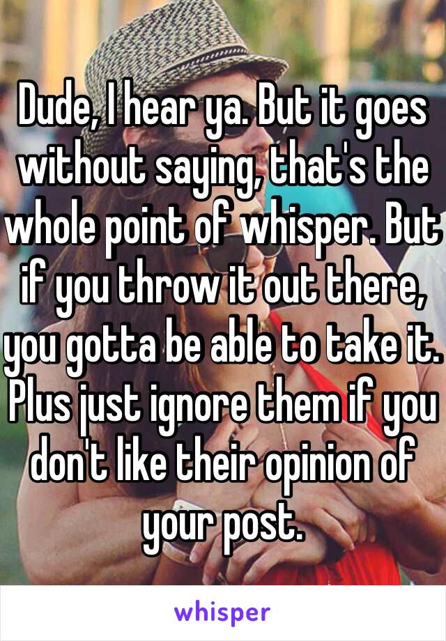 Dude, I hear ya. But it goes without saying, that's the whole point of whisper. But if you throw it out there, you gotta be able to take it.  Plus just ignore them if you don't like their opinion of your post.