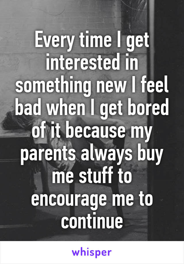 Every time I get interested in something new I feel bad when I get bored of it because my parents always buy me stuff to encourage me to continue