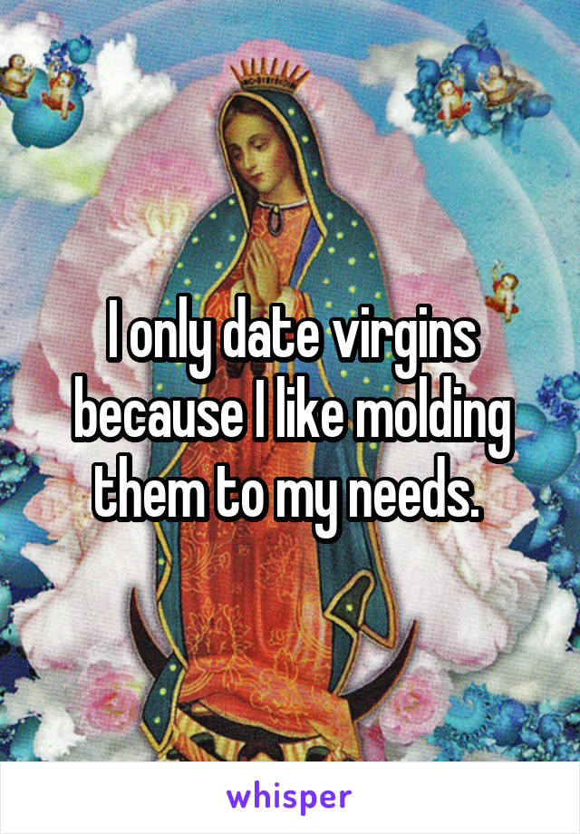 I only date virgins because I like molding them to my needs. 