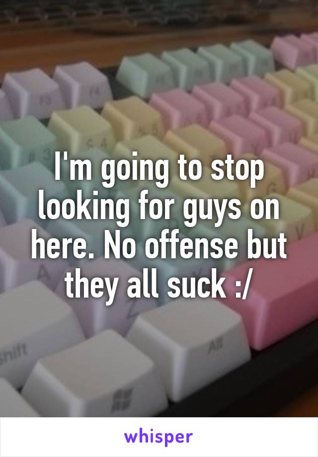 I'm going to stop looking for guys on here. No offense but they all suck :/