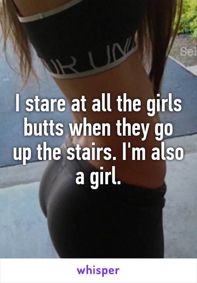 I stare at all the girls butts when they go up the stairs. I'm also a girl.