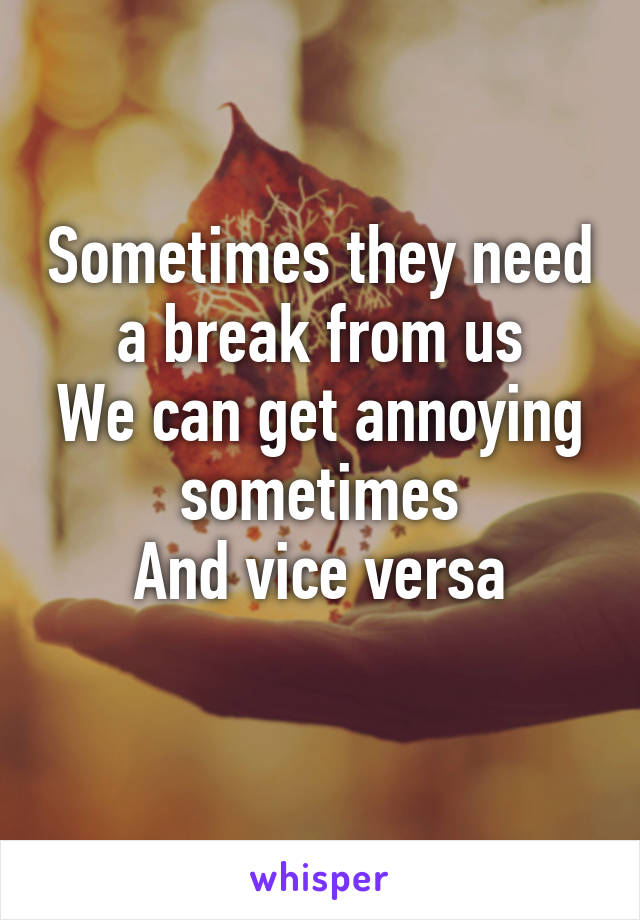 Sometimes they need a break from us
We can get annoying sometimes
And vice versa
