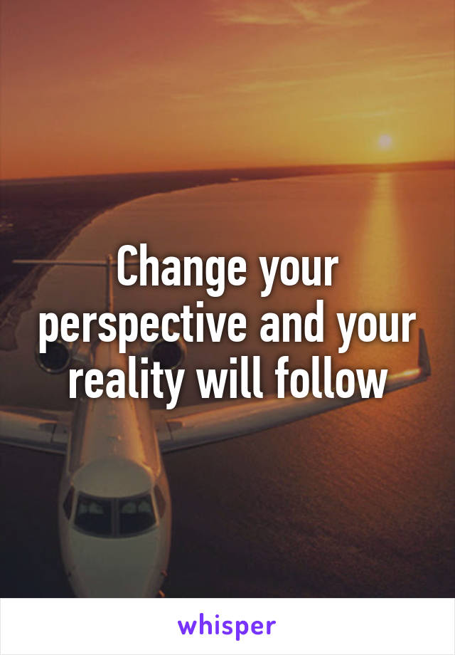 Change your perspective and your reality will follow