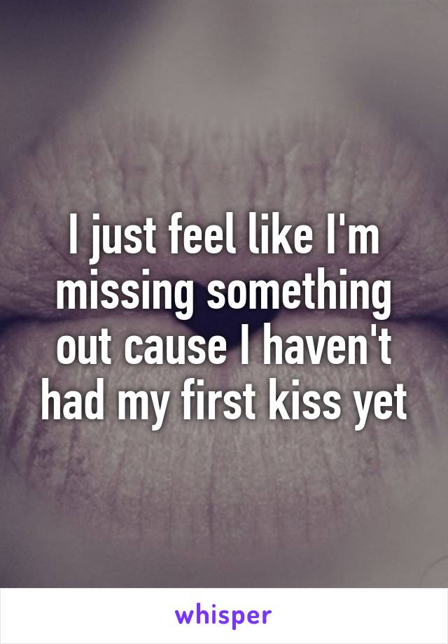 I just feel like I'm missing something out cause I haven't had my first kiss yet