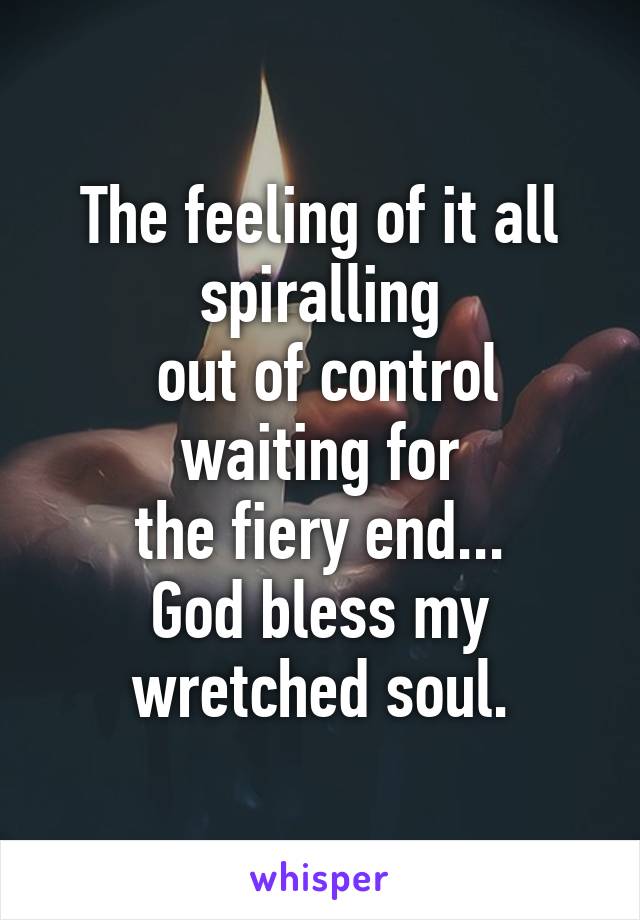 The feeling of it all spiralling
 out of control waiting for
 the fiery end... 
God bless my wretched soul.