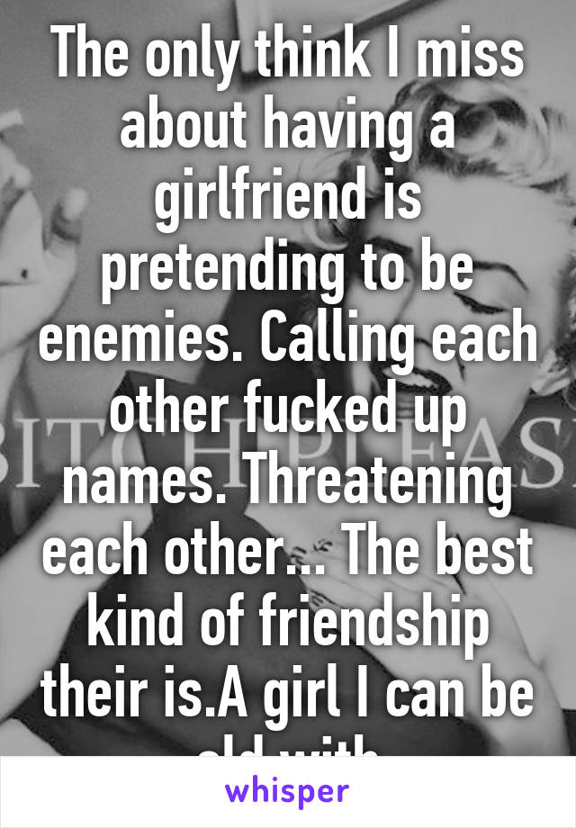 The only think I miss about having a girlfriend is pretending to be enemies. Calling each other fucked up names. Threatening each other... The best kind of friendship their is.A girl I can be old with