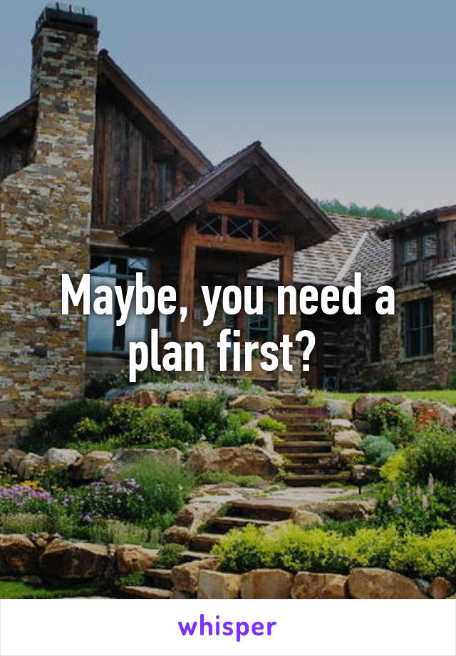 Maybe, you need a plan first? 