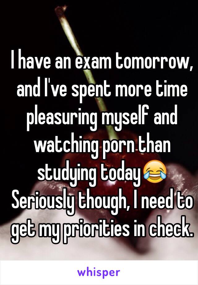 I have an exam tomorrow,  and I've spent more time pleasuring myself and watching porn than studying today😂 Seriously though, I need to get my priorities in check.