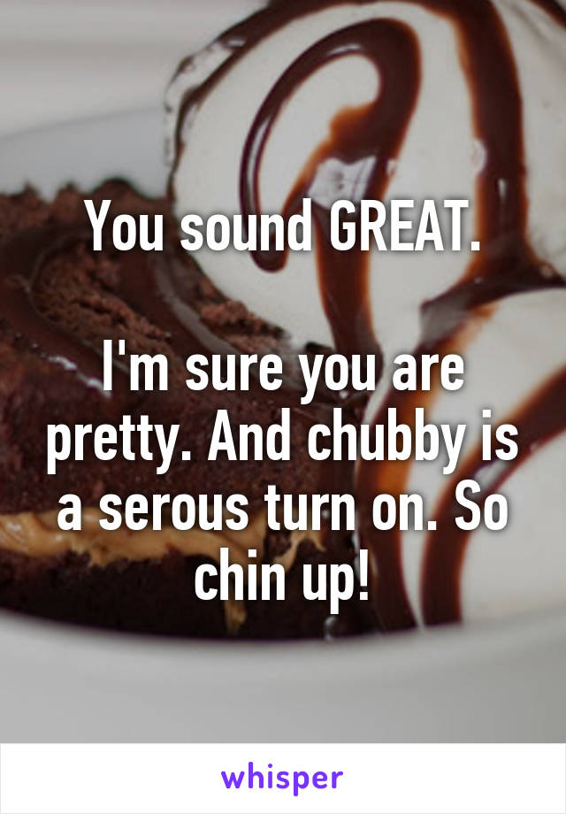 You sound GREAT.

I'm sure you are pretty. And chubby is a serous turn on. So chin up!