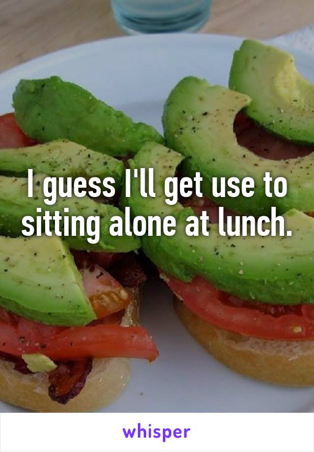 I guess I'll get use to sitting alone at lunch. 