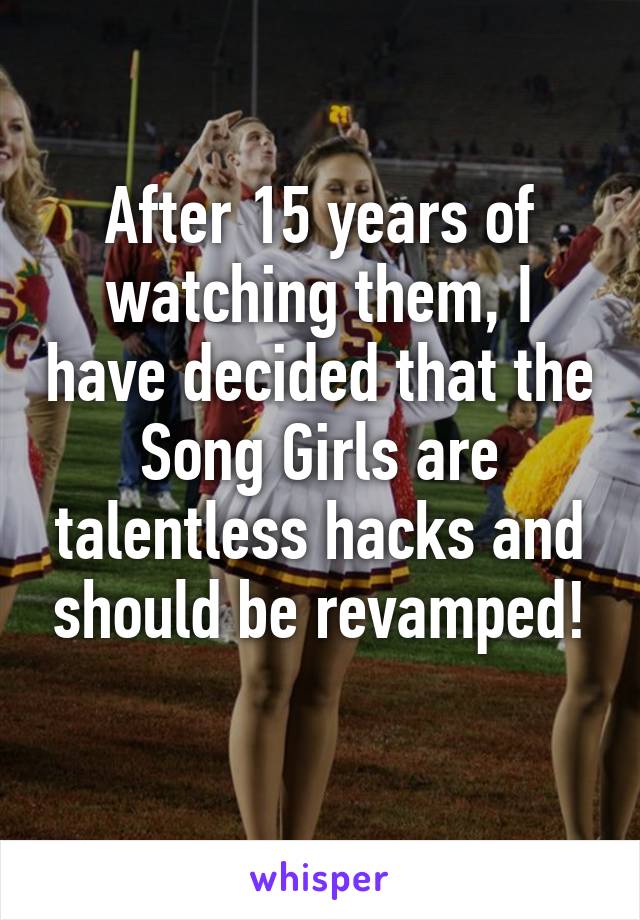 After 15 years of watching them, I have decided that the Song Girls are talentless hacks and should be revamped!
