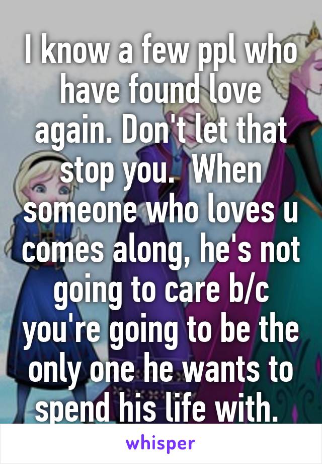 I know a few ppl who have found love again. Don't let that stop you.  When someone who loves u comes along, he's not going to care b/c you're going to be the only one he wants to spend his life with. 