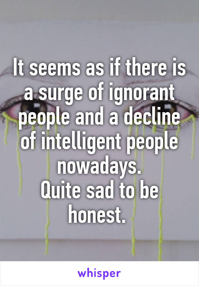 It seems as if there is a surge of ignorant people and a decline of intelligent people nowadays.
Quite sad to be honest. 