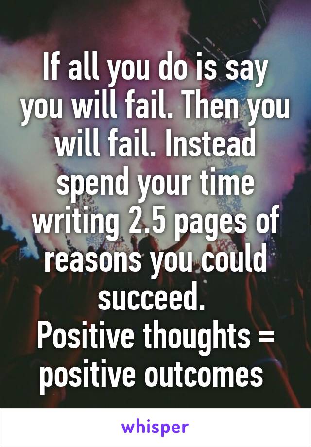 If all you do is say you will fail. Then you will fail. Instead spend your time writing 2.5 pages of reasons you could succeed. 
Positive thoughts = positive outcomes 