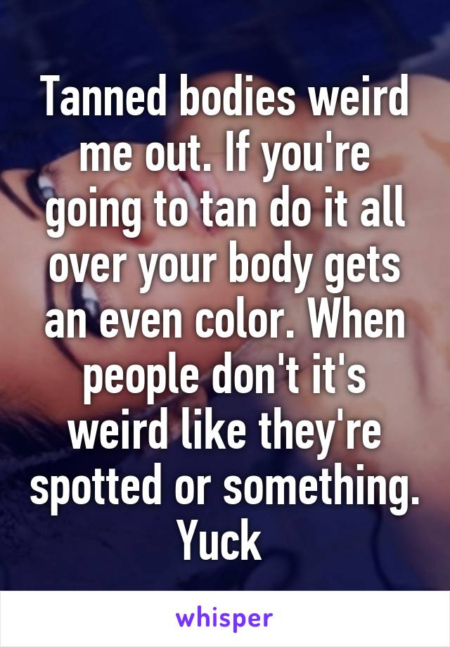 Tanned bodies weird me out. If you're going to tan do it all over your body gets an even color. When people don't it's weird like they're spotted or something. Yuck 