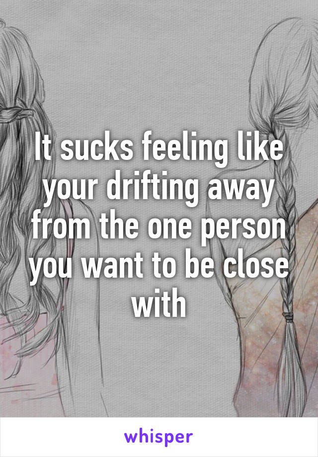 It sucks feeling like your drifting away from the one person you want to be close with