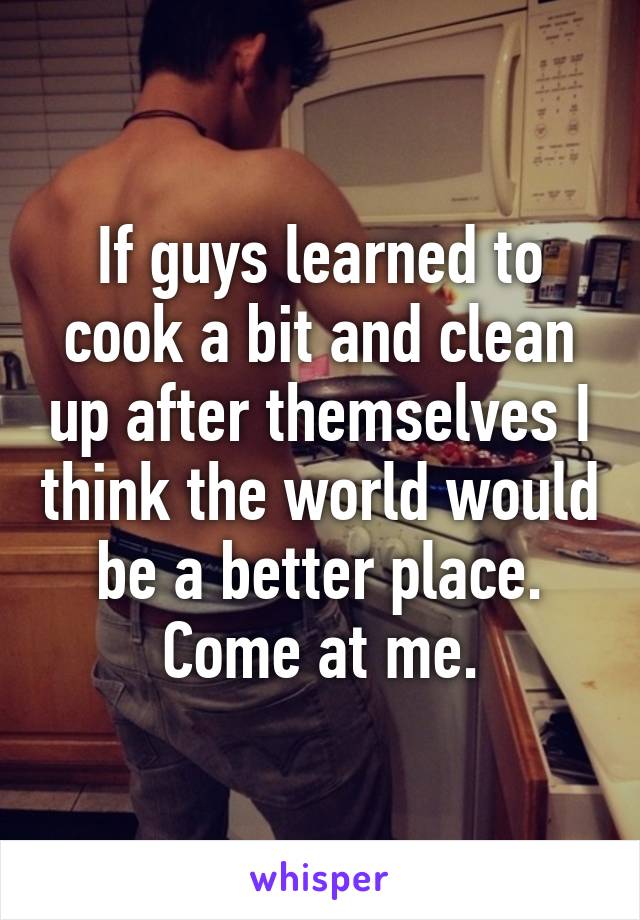 If guys learned to cook a bit and clean up after themselves I think the world would be a better place. Come at me.