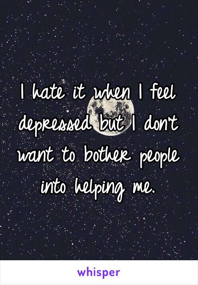 I hate it when I feel depressed but I don't want to bother people into helping me. 