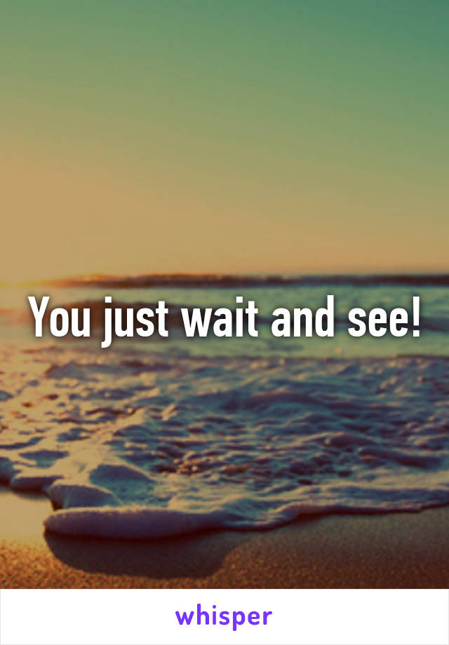 You just wait and see!