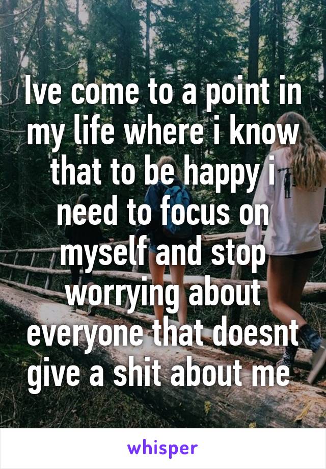 Ive come to a point in my life where i know that to be happy i need to focus on myself and stop worrying about everyone that doesnt give a shit about me 