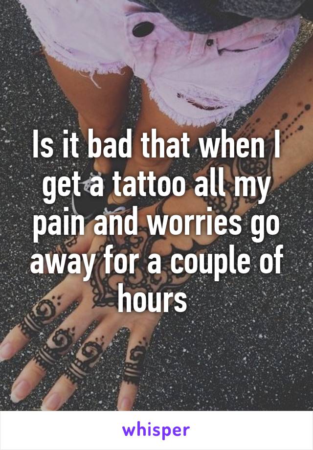 Is it bad that when I get a tattoo all my pain and worries go away for a couple of hours 