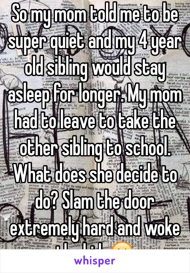 So my mom told me to be super quiet and my 4 year old sibling would stay asleep for longer. My mom had to leave to take the other sibling to school. What does she decide to do? Slam the door extremely hard and woke the kid. 😐