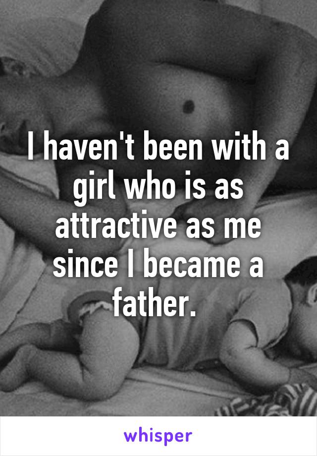 I haven't been with a girl who is as attractive as me since I became a father. 