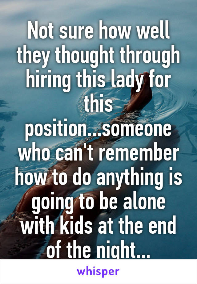 Not sure how well they thought through hiring this lady for this position...someone who can't remember how to do anything is going to be alone with kids at the end of the night...