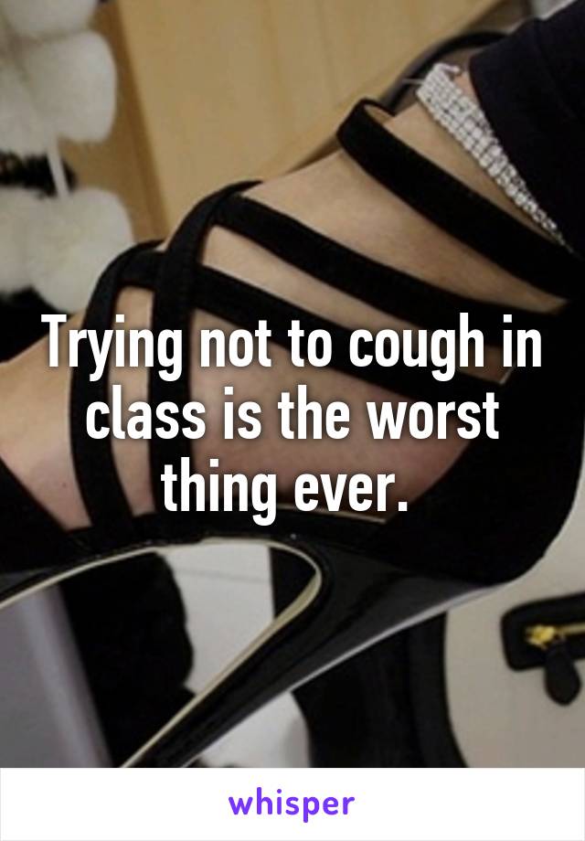 Trying not to cough in class is the worst thing ever. 