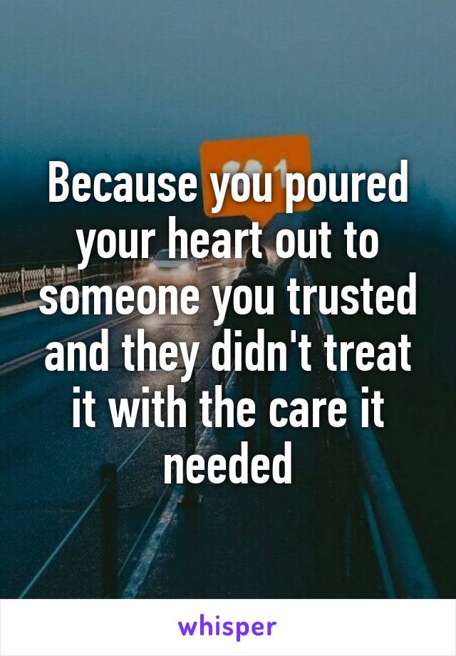 Because you poured your heart out to someone you trusted and they didn't treat it with the care it needed