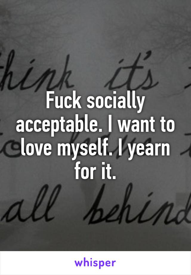 Fuck socially acceptable. I want to love myself. I yearn for it.