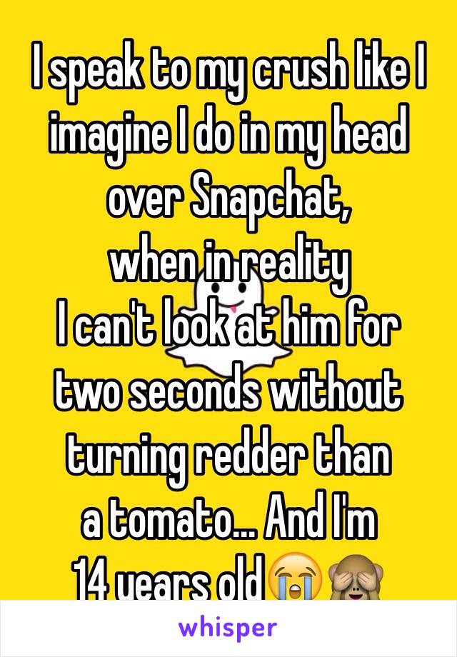 I speak to my crush like I
imagine I do in my head 
over Snapchat, 
when in reality 
I can't look at him for
two seconds without
turning redder than
a tomato... And I'm
14 years old😭🙈