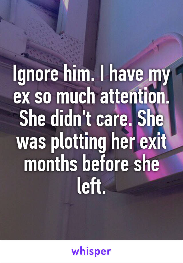 Ignore him. I have my ex so much attention. She didn't care. She was plotting her exit months before she left.