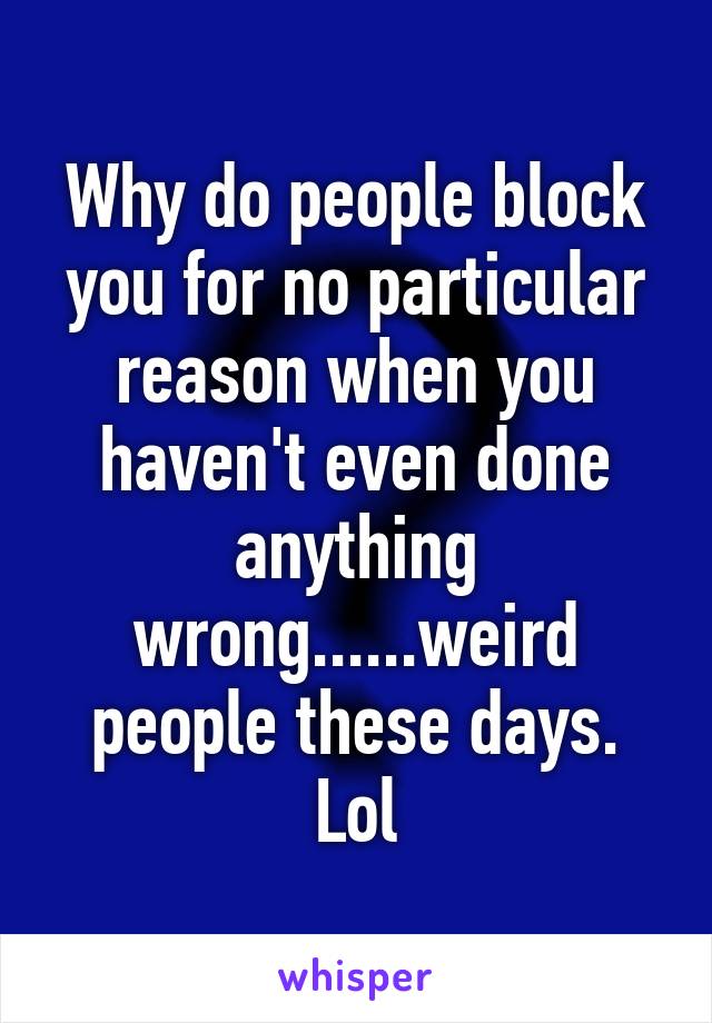 Why do people block you for no particular reason when you haven't even done anything wrong......weird people these days. Lol