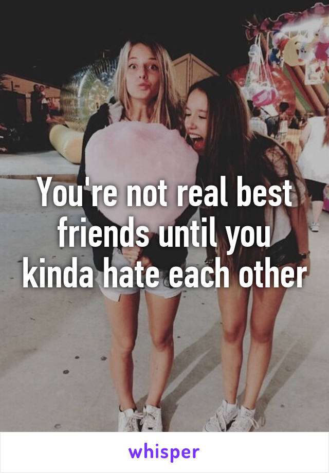 You're not real best friends until you kinda hate each other