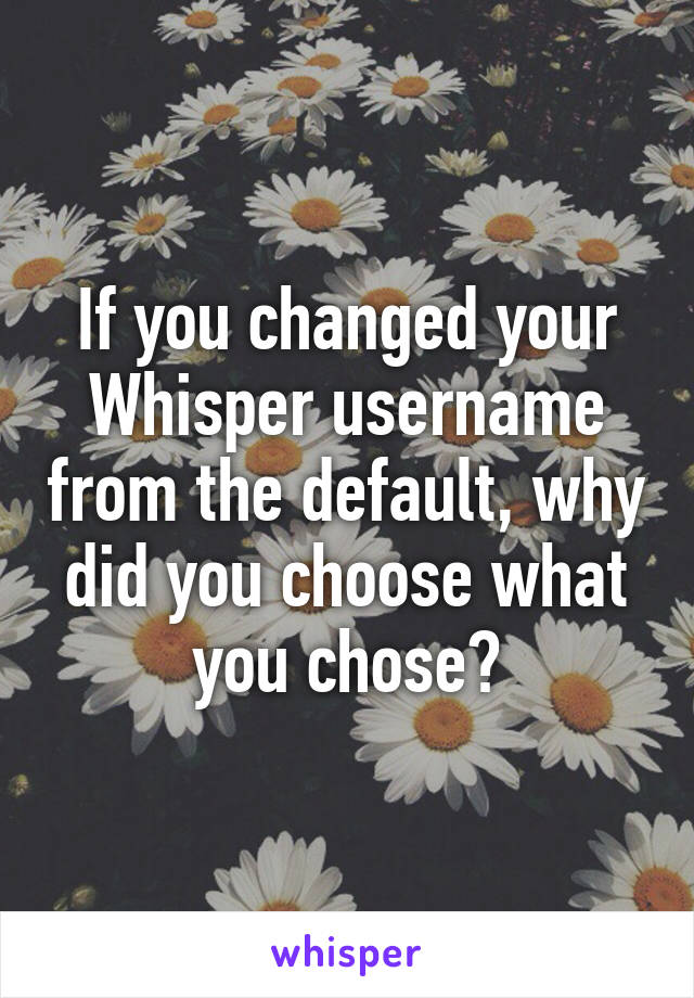 If you changed your Whisper username from the default, why did you choose what you chose?