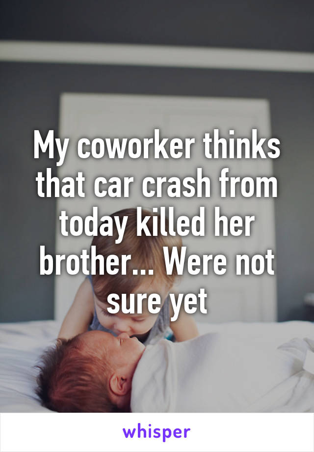 My coworker thinks that car crash from today killed her brother... Were not sure yet