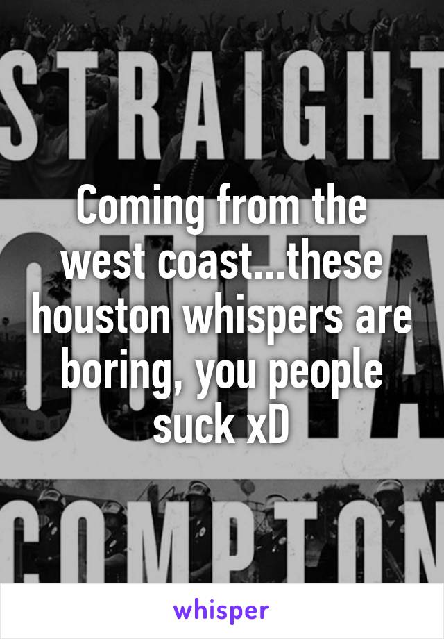 Coming from the west coast...these houston whispers are boring, you people suck xD