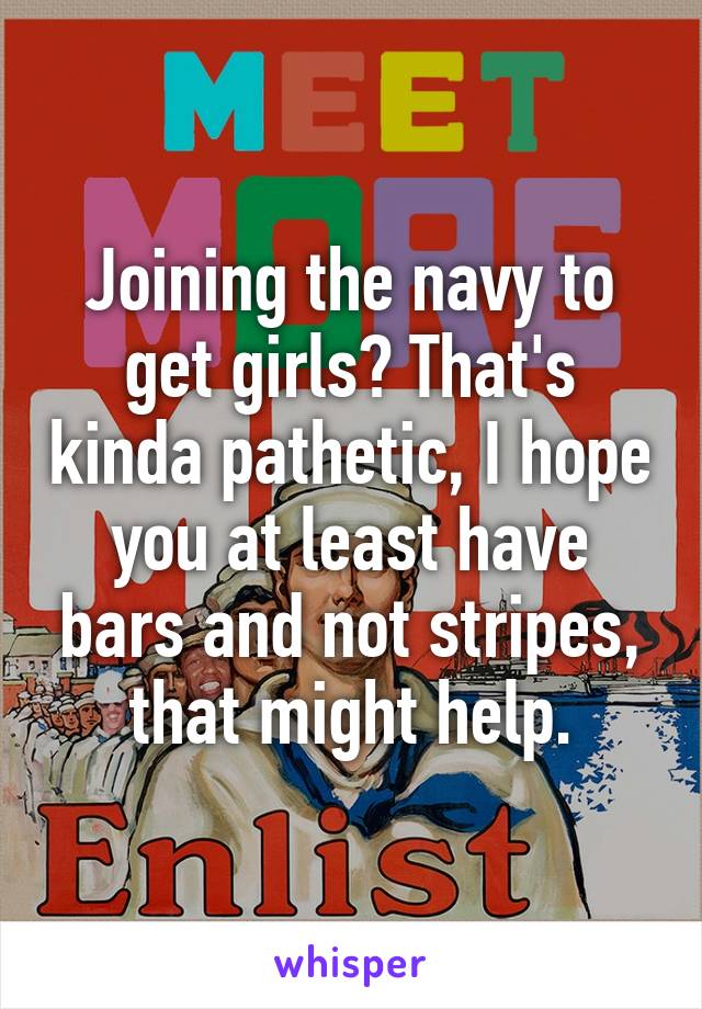 Joining the navy to get girls? That's kinda pathetic, I hope you at least have bars and not stripes, that might help.