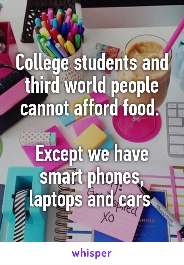 College students and third world people cannot afford food. 

Except we have smart phones, laptops and cars 