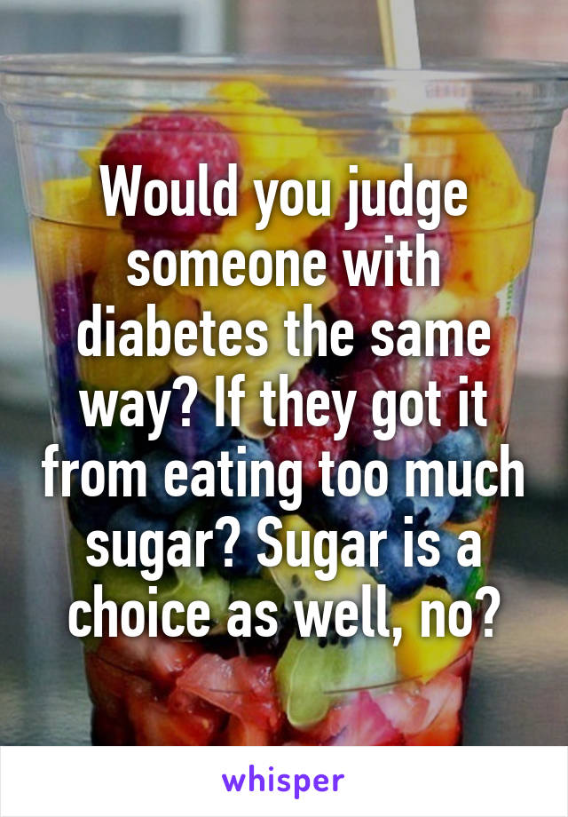 Would you judge someone with diabetes the same way? If they got it from eating too much sugar? Sugar is a choice as well, no?