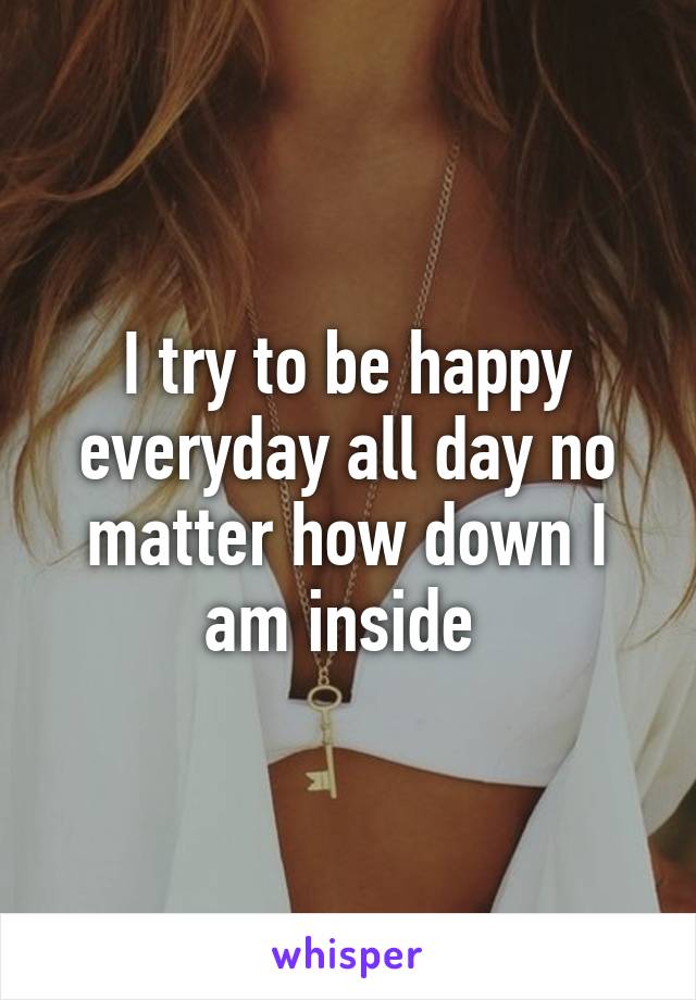 I try to be happy everyday all day no matter how down I am inside 