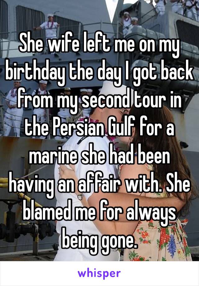 She wife left me on my birthday the day I got back from my second tour in the Persian Gulf for a marine she had been having an affair with. She blamed me for always being gone.