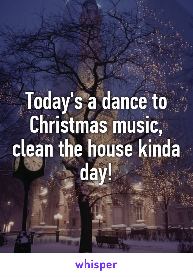 Today's a dance to Christmas music, clean the house kinda day!