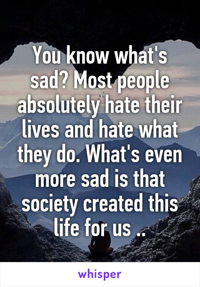 You know what's sad? Most people absolutely hate their lives and hate what they do. What's even more sad is that society created this life for us ..