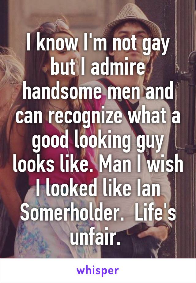 I know I'm not gay but I admire handsome men and can recognize what a good looking guy looks like. Man I wish I looked like Ian Somerholder.  Life's unfair. 