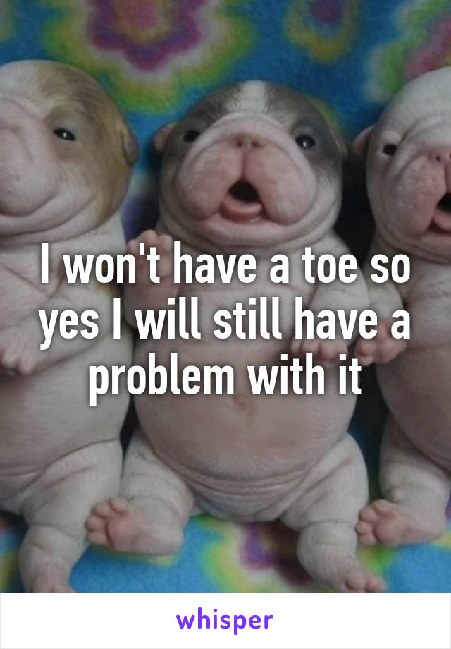 I won't have a toe so yes I will still have a problem with it