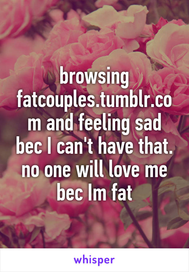 browsing fatcouples.tumblr.com and feeling sad bec I can't have that. no one will love me bec Im fat