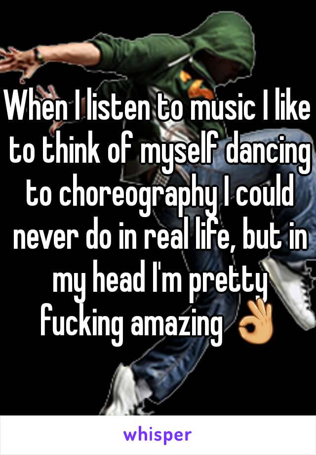 When I listen to music I like to think of myself dancing to choreography I could never do in real life, but in my head I'm pretty fucking amazing 👌