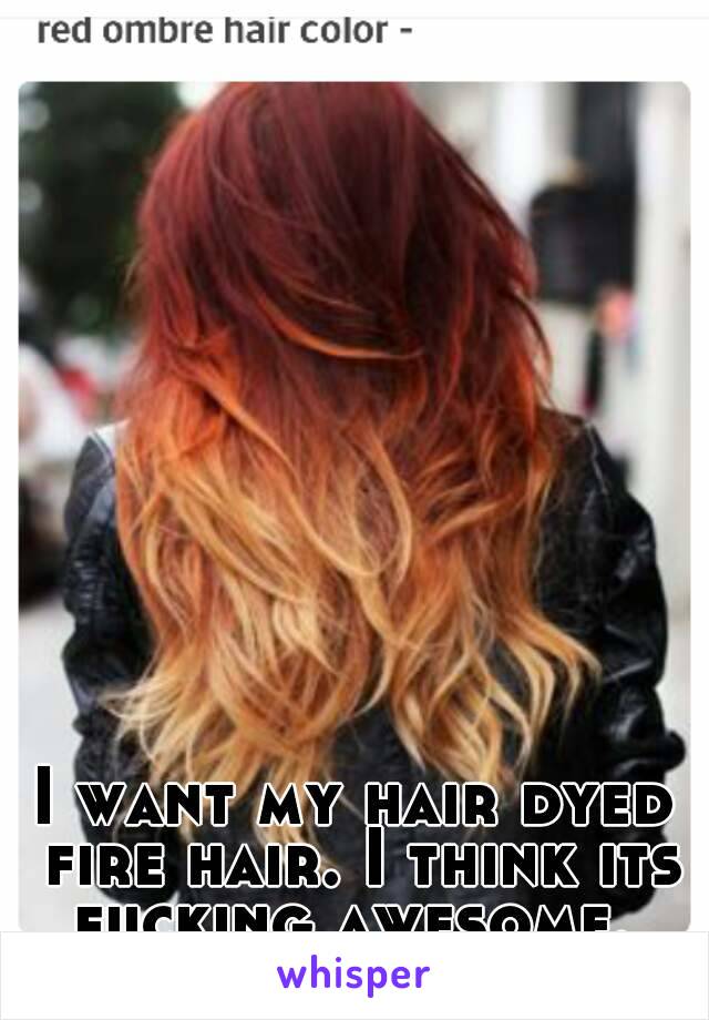 I want my hair dyed fire hair. I think its fucking awesome. 